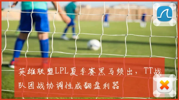 英雄联盟LPL夏季赛黑马频出，TT战队团战协调性成翻盘利器