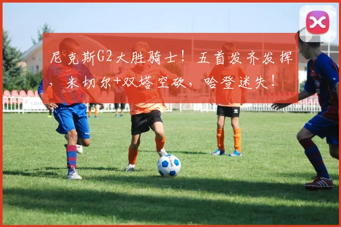 尼克斯G2大胜骑士！五首发齐发挥，米切尔+双塔空砍，哈登迷失！