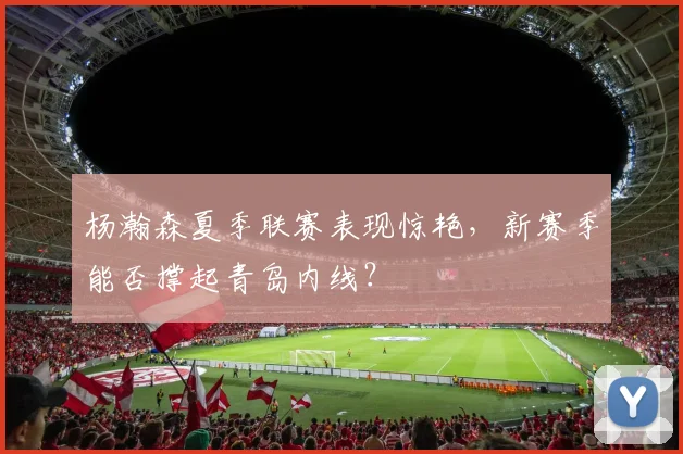 杨瀚森夏季联赛表现惊艳,新赛季能否撑起青岛内线?