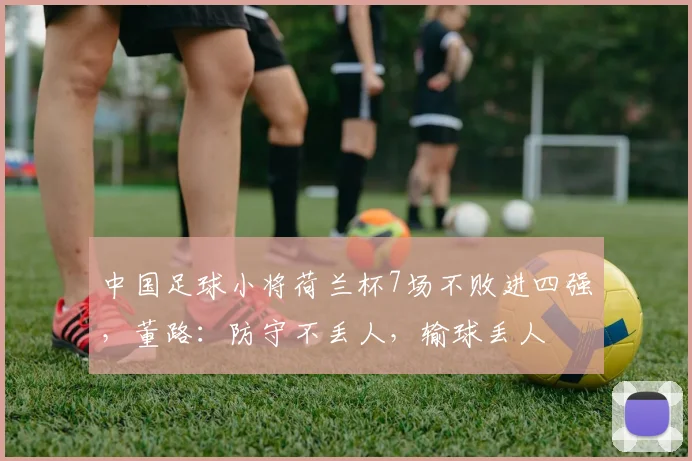 中国足球小将荷兰杯7场不败进四强,董路:防守不丢人,输球丢人