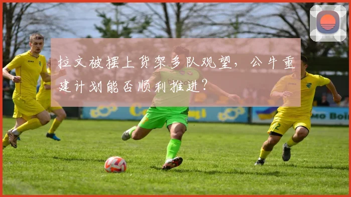 拉文被摆上货架多队观望,公牛重建计划能否顺利推进?