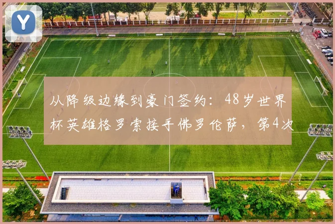从降级边缘到豪门签约：48岁世界杯英雄格罗索接手佛罗伦萨，第4次豪门之旅能否打破3个月魔咒？